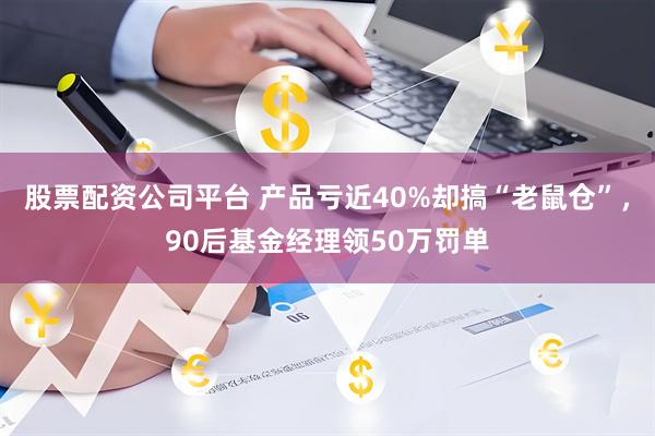 股票配资公司平台 产品亏近40%却搞“老鼠仓”，90后基金经理领50万罚单