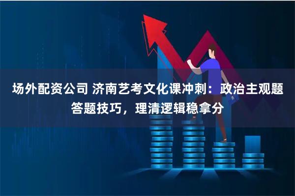 场外配资公司 济南艺考文化课冲刺：政治主观题答题技巧，理清逻辑稳拿分