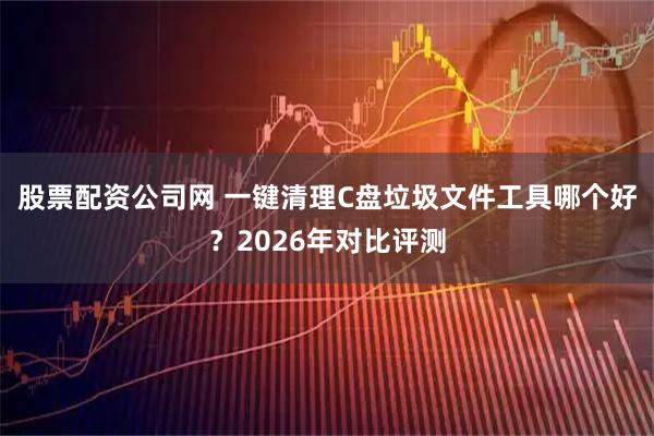 股票配资公司网 一键清理C盘垃圾文件工具哪个好？2026年对比评测